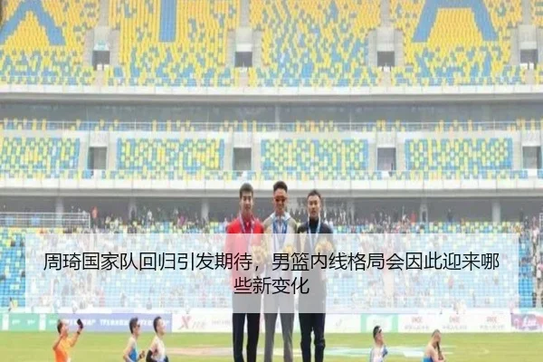 周琦国家队回归引发期待，男篮内线格局会因此迎来哪些新变化（JisuEsports）